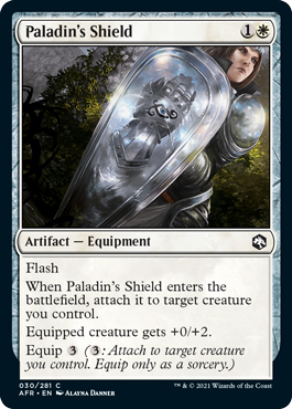 Paladin's Shield
 Flash
When Paladin's Shield enters the battlefield, attach it to target creature you control.
Equipped creature gets +0/+2.
Equip {3} ({3}: Attach to target creature you control. Equip only as a sorcery.)